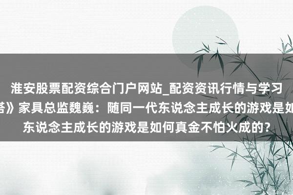 淮安股票配资综合门户网站_配资资讯行情与学习入口 专访《不灭之塔》家具总监魏巍：随同一代东说念主成长的游戏是如何真金不怕火成的？