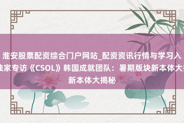 淮安股票配资综合门户网站_配资资讯行情与学习入口 独家专访《CSOL》韩国成就团队：暑期版块新本体大揭秘