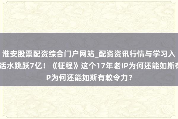 淮安股票配资综合门户网站_配资资讯行情与学习入口 3个月活水跳跃7亿！《征程》这个17年老IP为何还能如斯有敕令力？