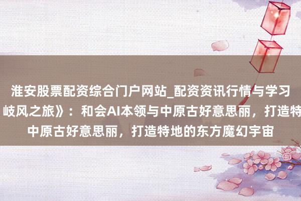 淮安股票配资综合门户网站_配资资讯行情与学习入口 专访《九畿：岐风之旅》：和会AI本领与中原古好意思丽，打造特地的东方魔幻宇宙