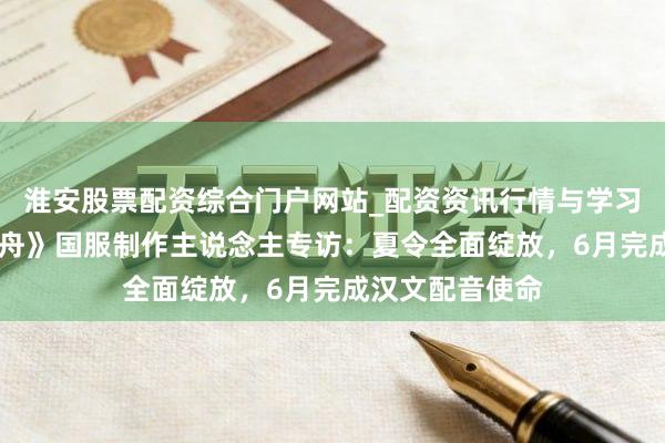 淮安股票配资综合门户网站_配资资讯行情与学习入口 《红运方舟》国服制作主说念主专访：夏令全面绽放，6月完成汉文配音使命