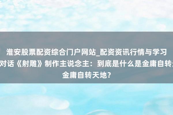 淮安股票配资综合门户网站_配资资讯行情与学习入口 对话《射雕》制作主说念主：到底是什么是金庸自转天地？