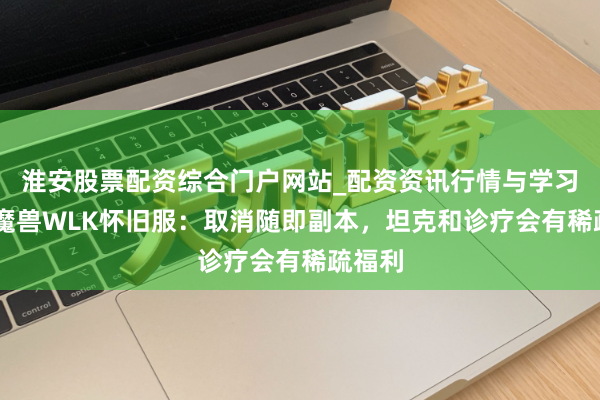 淮安股票配资综合门户网站_配资资讯行情与学习入口 魔兽WLK怀旧服：取消随即副本，坦克和诊疗会有稀疏福利