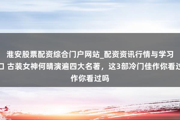 淮安股票配资综合门户网站_配资资讯行情与学习入口 古装女神何晴演遍四大名著，这3部冷门佳作你看过吗