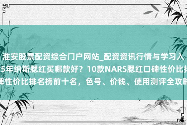 淮安股票配资综合门户网站_配资资讯行情与学习入口 「年末精选」2025年纳斯腮红买哪款好？10款NARS腮红口碑性价比排名榜前十名，色号、价钱、使用测评全攻略，闭眼入不踩雷！