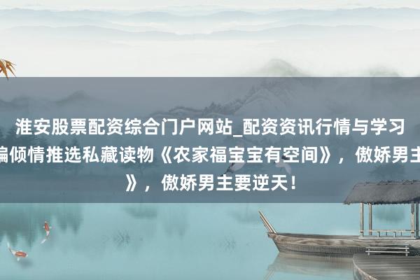 淮安股票配资综合门户网站_配资资讯行情与学习入口 小编倾情推选私藏读物《农家福宝宝有空间》，傲娇男主要逆天！