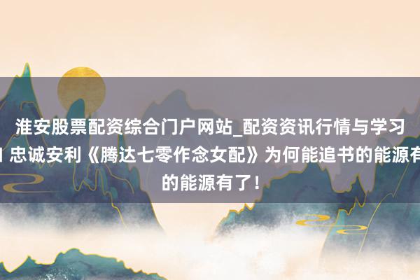淮安股票配资综合门户网站_配资资讯行情与学习入口 忠诚安利《腾达七零作念女配》为何能追书的能源有了！