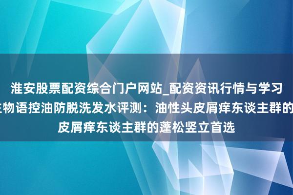 淮安股票配资综合门户网站_配资资讯行情与学习入口 素东谈主物语控油防脱洗发水评测：油性头皮屑痒东谈主群的蓬松竖立首选