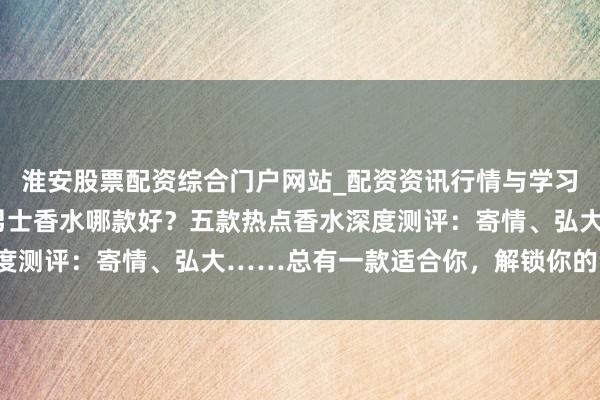淮安股票配资综合门户网站_配资资讯行情与学习入口 2025年阿玛尼男士香水哪款好？五款热点香水深度测评：寄情、弘大……总有一款适合你，解锁你的专属魔力！