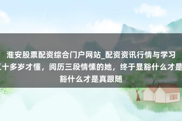 淮安股票配资综合门户网站_配资资讯行情与学习入口 五十多岁才懂，阅历三段情愫的她，终于显豁什么才是真跟随