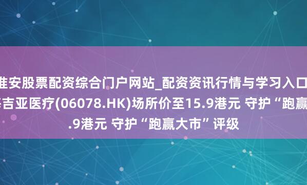淮安股票配资综合门户网站_配资资讯行情与学习入口 里昂：降海吉亚医疗(06078.HK)场所价至15.9港元 守护“跑赢大市”评级