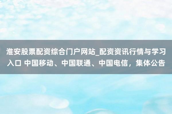淮安股票配资综合门户网站_配资资讯行情与学习入口 中国移动、中国联通、中国电信，集体公告