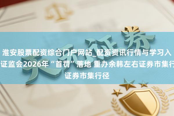 淮安股票配资综合门户网站_配资资讯行情与学习入口 证监会2026年“首罚”落地 重办余韩左右证券市集行径
