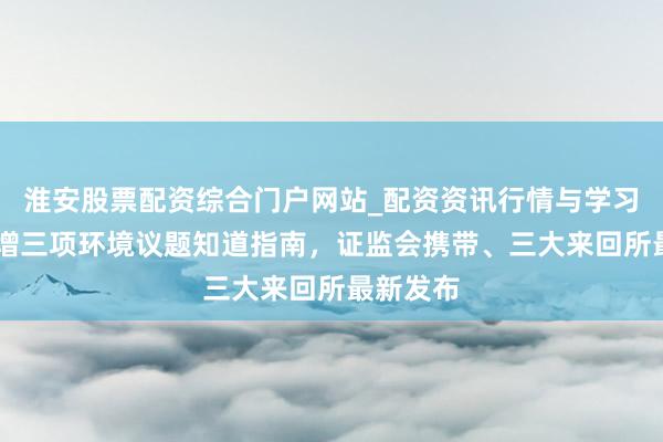 淮安股票配资综合门户网站_配资资讯行情与学习入口 新增三项环境议题知道指南，证监会携带、三大来回所最新发布