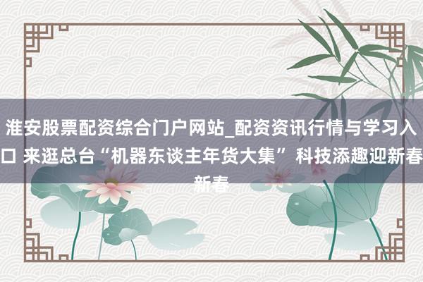 淮安股票配资综合门户网站_配资资讯行情与学习入口 来逛总台“机器东谈主年货大集” 科技添趣迎新春