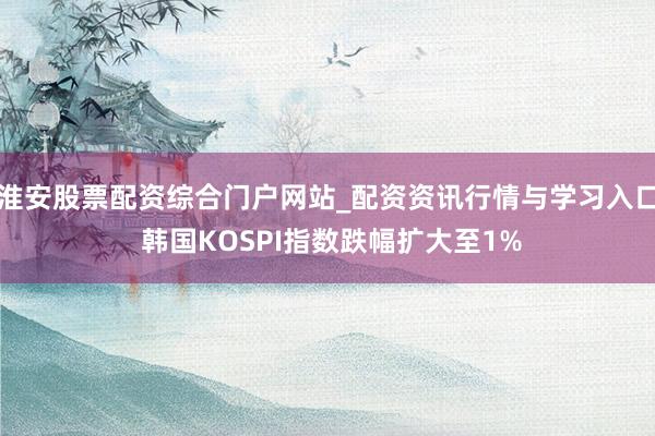 淮安股票配资综合门户网站_配资资讯行情与学习入口 韩国KOSPI指数跌幅扩大至1%