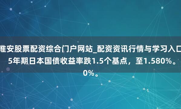 淮安股票配资综合门户网站_配资资讯行情与学习入口 5年期日本国债收益率跌1.5个基点，至1.580%。