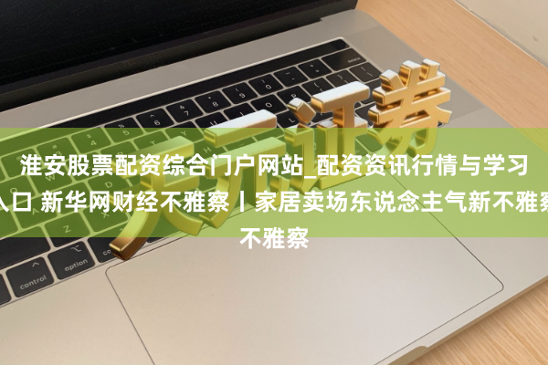 淮安股票配资综合门户网站_配资资讯行情与学习入口 新华网财经不雅察丨家居卖场东说念主气新不雅察