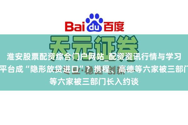 淮安股票配资综合门户网站_配资资讯行情与学习入口 出行平台成“隐形放贷进口”？携程、高德等六家被三部门长入约谈