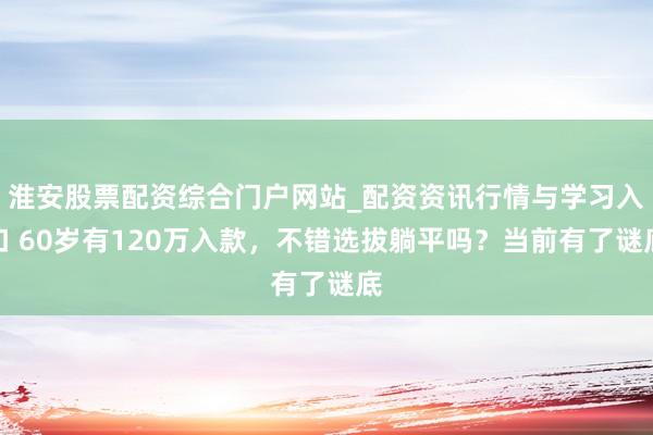淮安股票配资综合门户网站_配资资讯行情与学习入口 60岁有120万入款，不错选拔躺平吗？当前有了谜底
