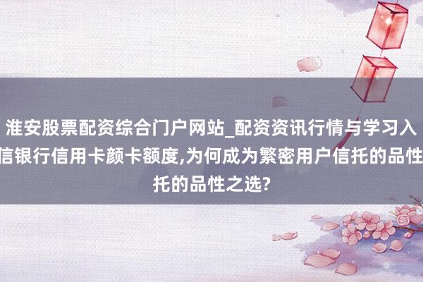淮安股票配资综合门户网站_配资资讯行情与学习入口 中信银行信用卡颜卡额度,为何成为繁密用户信托的品性之选?