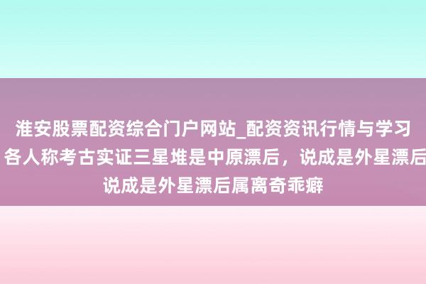 淮安股票配资综合门户网站_配资资讯行情与学习入口 辟谣！各人称考古实证三星堆是中原漂后，说成是外星漂后属离奇乖癖