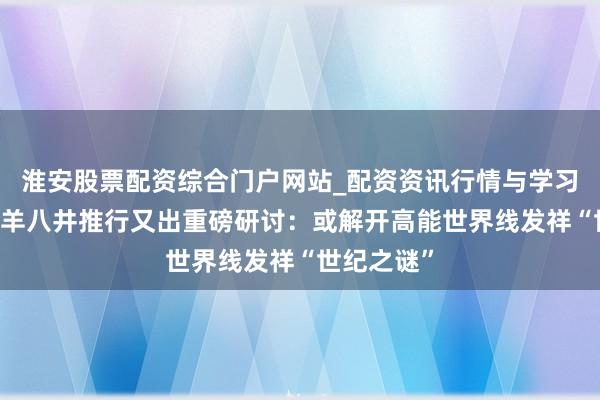 淮安股票配资综合门户网站_配资资讯行情与学习入口 西藏羊八井推行又出重磅研讨：或解开高能世界线发祥“世纪之谜”