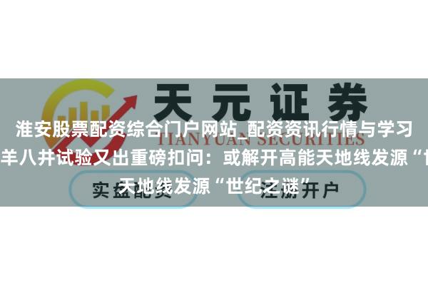 淮安股票配资综合门户网站_配资资讯行情与学习入口 西藏羊八井试验又出重磅扣问：或解开高能天地线发源“世纪之谜”