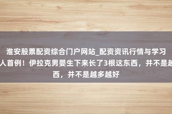 淮安股票配资综合门户网站_配资资讯行情与学习入口 各人首例！伊拉克男婴生下来长了3根这东西，并不是越多越好