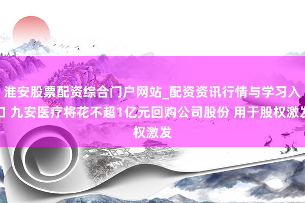 淮安股票配资综合门户网站_配资资讯行情与学习入口 九安医疗将花不超1亿元回购公司股份 用于股权激发