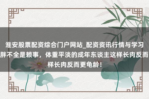 淮安股票配资综合门户网站_配资资讯行情与学习入口 长胖不全是赖事，体重平淡的成年东谈主这样长肉反而更龟龄！