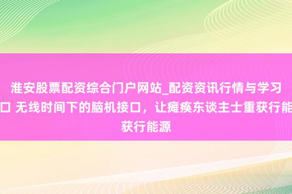 淮安股票配资综合门户网站_配资资讯行情与学习入口 无线时间下的脑机接口，让瘫痪东谈主士重获行能源