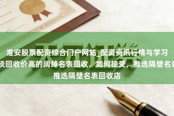 淮安股票配资综合门户网站_配资资讯行情与学习入口 座谈回收价高的阔绰名表回收，如何接受，推选隔壁名表回收店