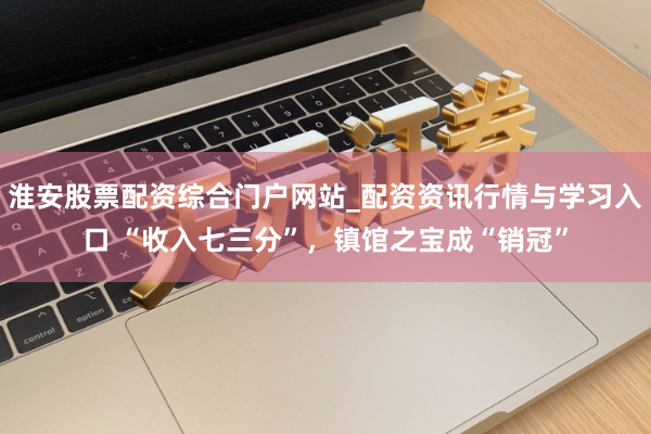 淮安股票配资综合门户网站_配资资讯行情与学习入口 “收入七三分”，镇馆之宝成“销冠”