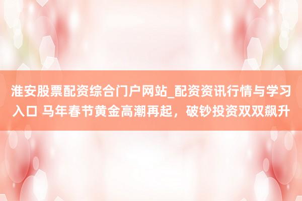 淮安股票配资综合门户网站_配资资讯行情与学习入口 马年春节黄金高潮再起，破钞投资双双飙升
