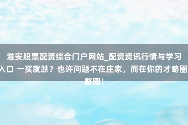 淮安股票配资综合门户网站_配资资讯行情与学习入口 一买就跌？也许问题不在庄家，而在你的才略圈！