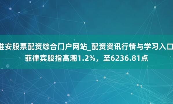 淮安股票配资综合门户网站_配资资讯行情与学习入口 菲律宾股指高潮1.2%，至6236.81点