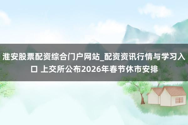 淮安股票配资综合门户网站_配资资讯行情与学习入口 上交所公布2026年春节休市安排