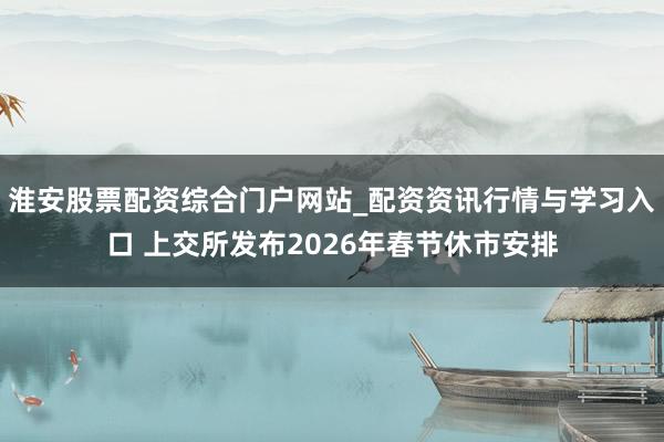 淮安股票配资综合门户网站_配资资讯行情与学习入口 上交所发布2026年春节休市安排