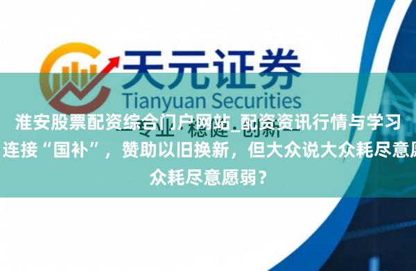 淮安股票配资综合门户网站_配资资讯行情与学习入口 连接“国补”，赞助以旧换新，但大众说大众耗尽意愿弱？