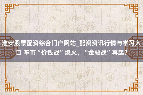 淮安股票配资综合门户网站_配资资讯行情与学习入口 车市“价钱战”熄火，“金融战”再起？