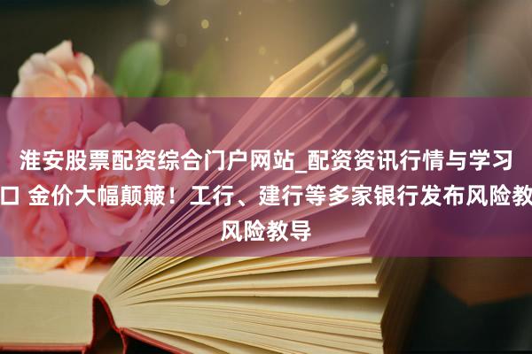 淮安股票配资综合门户网站_配资资讯行情与学习入口 金价大幅颠簸！工行、建行等多家银行发布风险教导