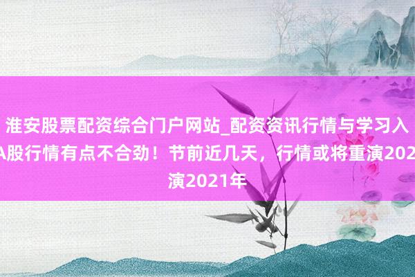 淮安股票配资综合门户网站_配资资讯行情与学习入口 A股行情有点不合劲！节前近几天，行情或将重演2021年