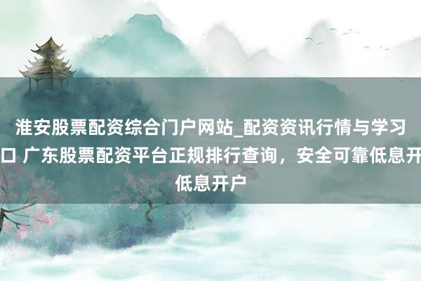 淮安股票配资综合门户网站_配资资讯行情与学习入口 广东股票配资平台正规排行查询，安全可靠低息开户