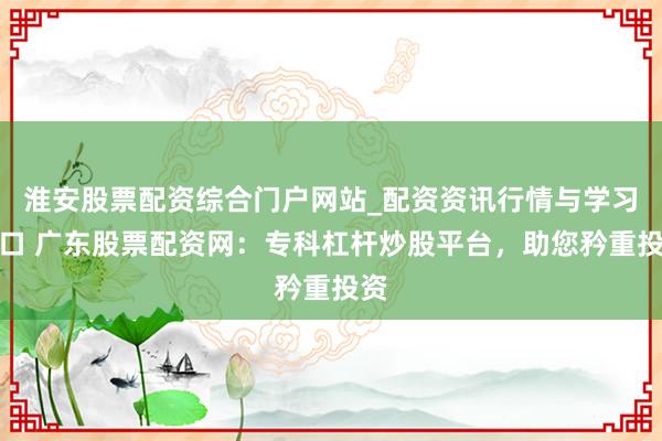 淮安股票配资综合门户网站_配资资讯行情与学习入口 广东股票配资网：专科杠杆炒股平台，助您矜重投资