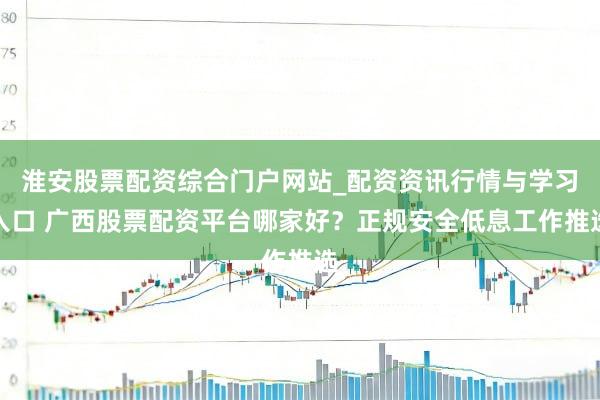 淮安股票配资综合门户网站_配资资讯行情与学习入口 广西股票配资平台哪家好？正规安全低息工作推选