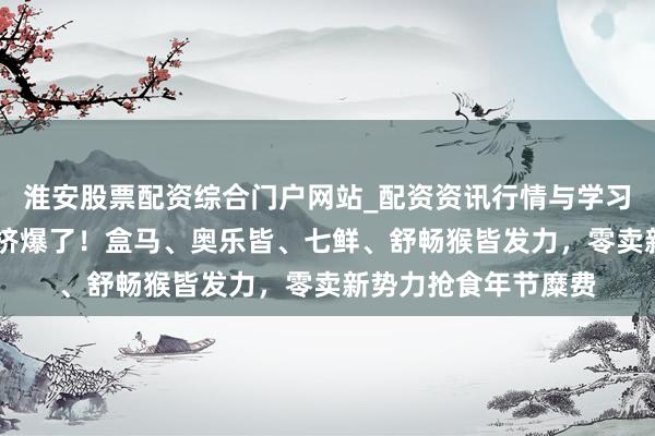 淮安股票配资综合门户网站_配资资讯行情与学习入口 年底的山姆又挤爆了！盒马、奥乐皆、七鲜、舒畅猴皆发力，零卖新势力抢食年节糜费
