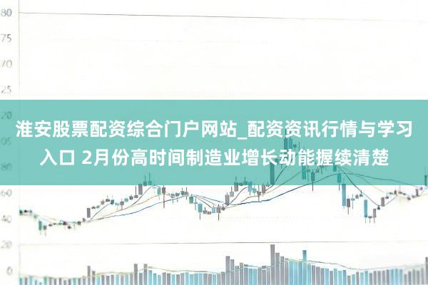 淮安股票配资综合门户网站_配资资讯行情与学习入口 2月份高时间制造业增长动能握续清楚