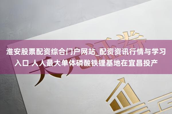 淮安股票配资综合门户网站_配资资讯行情与学习入口 人人最大单体磷酸铁锂基地在宜昌投产