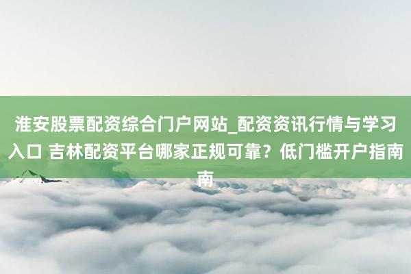 淮安股票配资综合门户网站_配资资讯行情与学习入口 吉林配资平台哪家正规可靠？低门槛开户指南